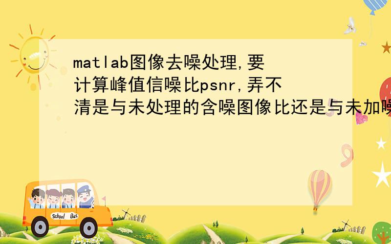 matlab图像去噪处理,要计算峰值信噪比psnr,弄不清是与未处理的含噪图像比还是与未加噪的原图像比,求解