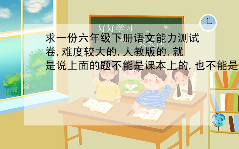 求一份六年级下册语文能力测试卷,难度较大的,人教版的,就是说上面的题不能是课本上的,也不能是最基本、最简单的,必须是靠平时积累的一些题目.快!下星期有一次济南市的抽测,求各位大