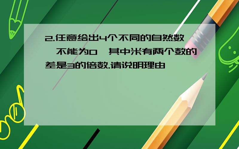 2.任意给出4个不同的自然数,不能为0,其中米有两个数的差是3的倍数.请说明理由