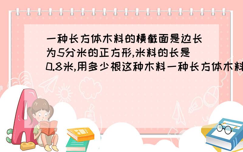 一种长方体木料的横截面是边长为5分米的正方形,米料的长是0.8米,用多少根这种木料一种长方体木料的横截面是边长为5分米的正方形,米料的长是0．8米,用多少根这种木料就可以堆成一个体