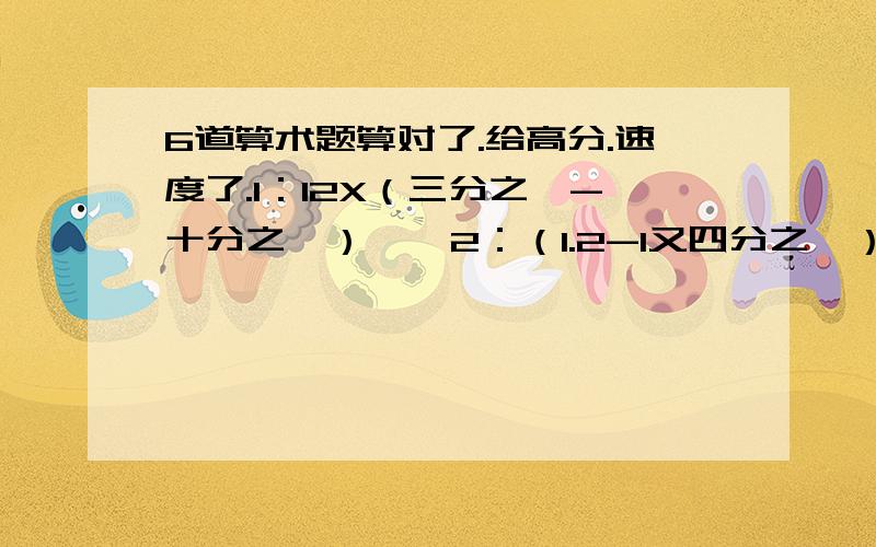 6道算术题算对了.给高分.速度了.1：12X（三分之一-十分之一）    2：（1.2-1又四分之一）X6分之四+7分之六  3: 2.6-7分3-1又5分之1            4:  3分之一X3X3分之1X3           5:  （4又8分之7+16分之13）除