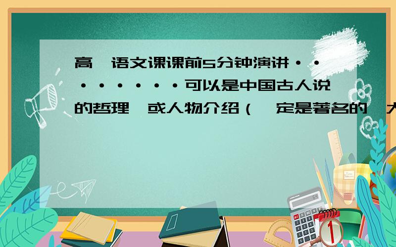 高一语文课课前5分钟演讲········可以是中国古人说的哲理,或人物介绍（一定是著名的,大家耳熟能详的,中外不限）或介绍名著（有内容简介,如果是外国的一定要有名,内容不限） *最好