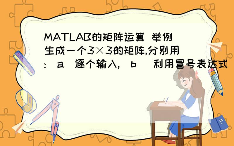 MATLAB的矩阵运算 举例生成一个3×3的矩阵,分别用:(a)逐个输入,(b) 利用冒号表达式“:”生成向量(c) 利用函数生成向量