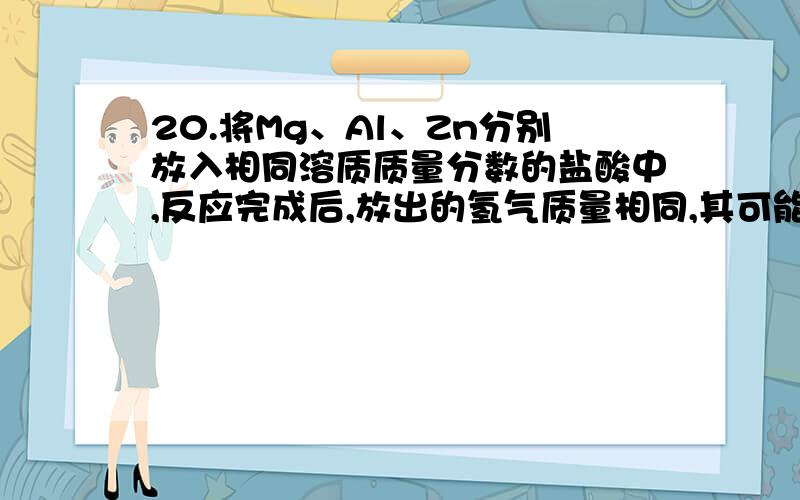 20.将Mg、Al、Zn分别放入相同溶质质量分数的盐酸中,反应完成后,放出的氢气质量相同,其可能原因是 A.放入的三种金属质量相同,盐酸足量B.盐酸足量,放入的Mg、Al、Zn的质量比一定为12∶9∶32.5 C