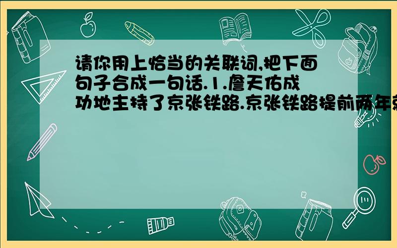 请你用上恰当的关联词,把下面句子合成一句话.1.詹天佑成功地主持了京张铁路.京张铁路提前两年就竣工了.（ ）.2.居庸关山势高,岩层厚.詹天佑采用从两端同时向中间凿进地办法开凿居庸关