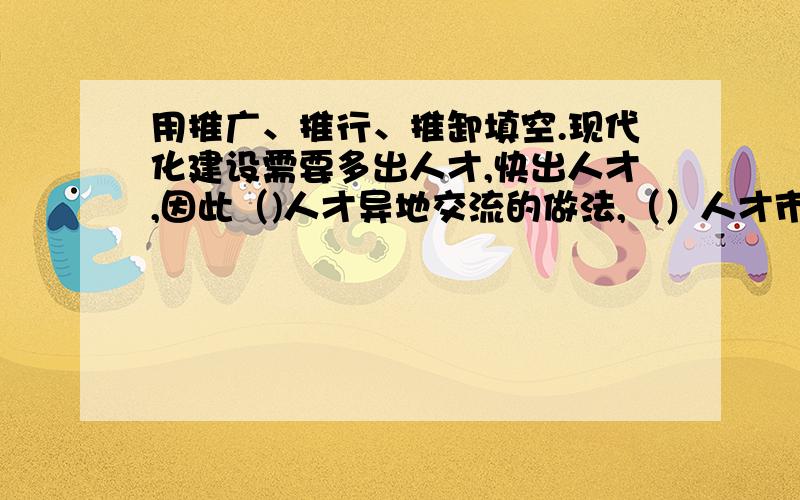 用推广、推行、推卸填空.现代化建设需要多出人才,快出人才,因此（)人才异地交流的做法,（）人才市场化,是大家不容（）的责任,也是社会发展的需要.