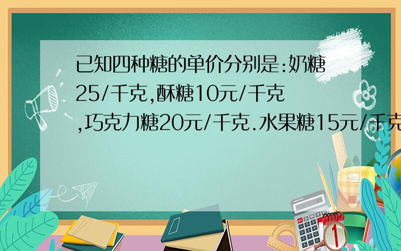 已知四种糖的单价分别是:奶糖25/千克,酥糖10元/千克,巧克力糖20元/千克.水果糖15元/千克.请你任选三种,按1：4：5配置成500千克什锦糖.（1）每种糖各需多少千克?每千克什锦糖多少元?（三种）