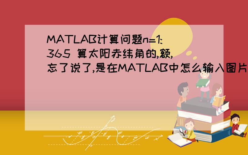 MATLAB计算问题n=1:365 算太阳赤纬角的,额,忘了说了,是在MATLAB中怎么输入图片所示的那个式子,我算了N多遍,总是SIN那里出问题,数值不正确的.