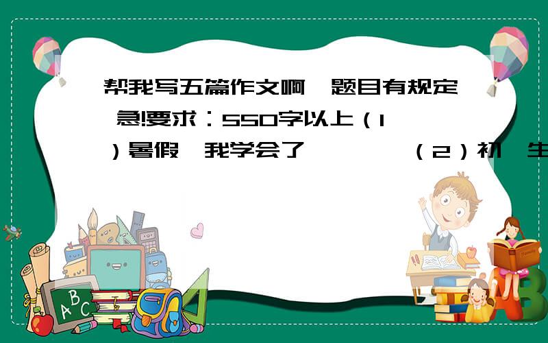 帮我写五篇作文啊,题目有规定 急!要求：550字以上（1）暑假,我学会了————（2）初一生活是首歌（3）以梦想为话题（4）给十年后的自己写封信（5）那不一样的美丽