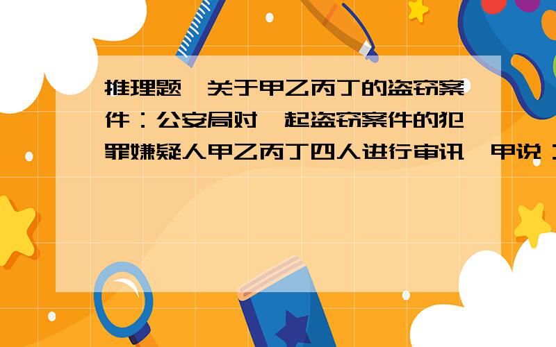 推理题,关于甲乙丙丁的盗窃案件：公安局对一起盗窃案件的犯罪嫌疑人甲乙丙丁四人进行审讯,甲说：“是乙偷的”,乙说：“是甲偷的”,丙说：“不是我偷的”,丁说：“罪犯就在我们之中