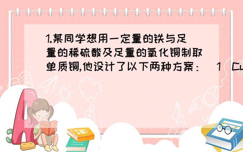 1.某同学想用一定量的铁与足量的稀硫酸及足量的氧化铜制取单质铜,他设计了以下两种方案：（1）CuO————>(加H2SO4) 生成 CuSO4————>(加铁)生成Cu(2) Fe ————>（加H2SO4）生成H2———