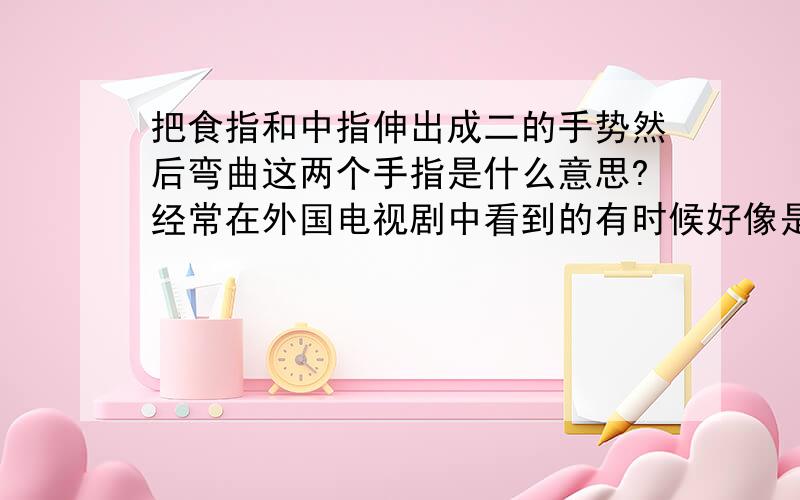 把食指和中指伸出成二的手势然后弯曲这两个手指是什么意思?经常在外国电视剧中看到的有时候好像是可爱的意思有时候又好像是讽刺的意思,这个手势到底代表什么呢?