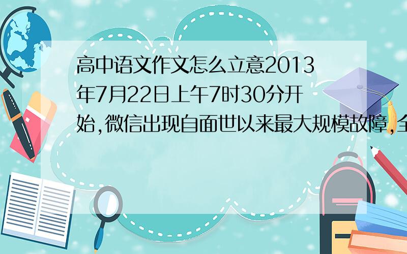 高中语文作文怎么立意2013年7月22日上午7时30分开始,微信出现自面世以来最大规模故障,全国用户纷纷反映微信无法发出信息、无法连接、无法刷新朋友圈等情况.微信出现故障后,无数网友在