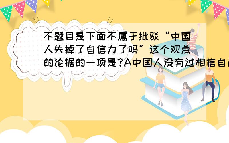 不题目是下面不属于批驳“中国人失掉了自信力了吗”这个观点的论据的一项是?A中国人没有过相信自己,只能说失掉了他信力 B失掉了他信力的中国人,现在发展的是自欺力 C在自欺笼罩下的