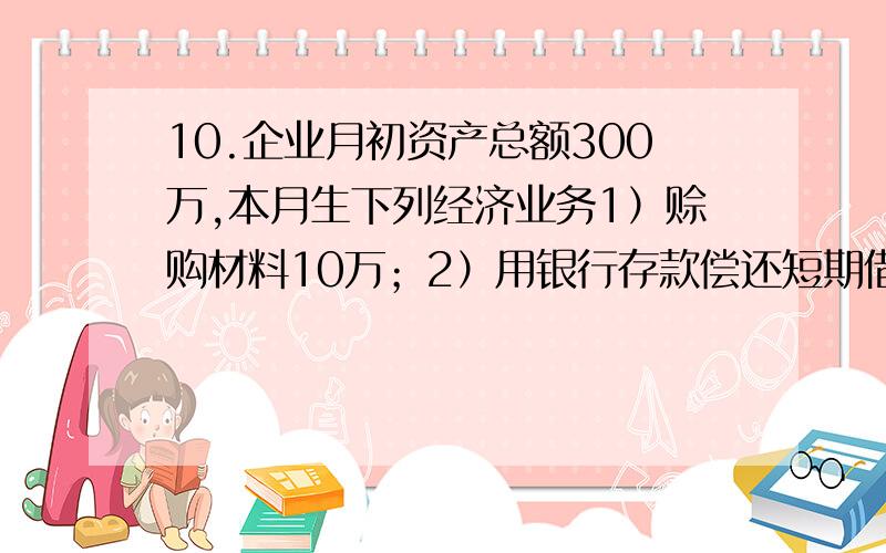 10.企业月初资产总额300万,本月生下列经济业务1）赊购材料10万；2）用银行存款偿还短期借款20万；3）收到购货单位偿还欠款15万存入银行,月末资产总额为()A.310万B.290万C.295万D.305万答案是选2