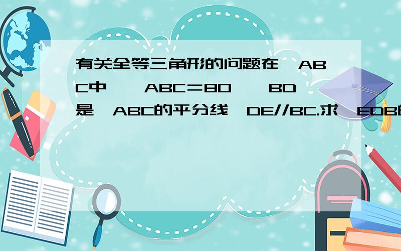 有关全等三角形的问题在△ABC中,∠ABC＝80°,BD是∠ABC的平分线,DE//BC.求∠EDB的度数.