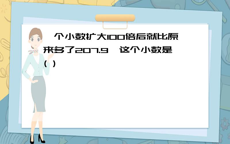 一个小数扩大100倍后就比原来多了207.9,这个小数是( )