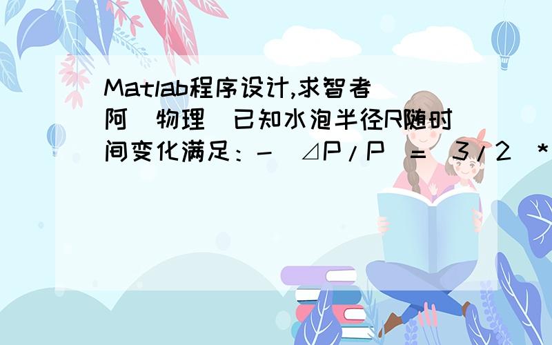 Matlab程序设计,求智者阿（物理）已知水泡半径R随时间变化满足：-（⊿P/P）=（3/2）*(dR/dt)2+R*(d2R/d2t)其中⊿P 是泡内外压强差（可以取为常数）,p是水密度（PS：因为密度的单词不会打,用P代替,