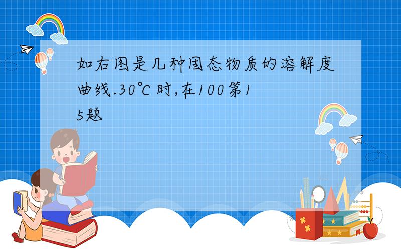 如右图是几种固态物质的溶解度曲线.30℃时,在100第15题