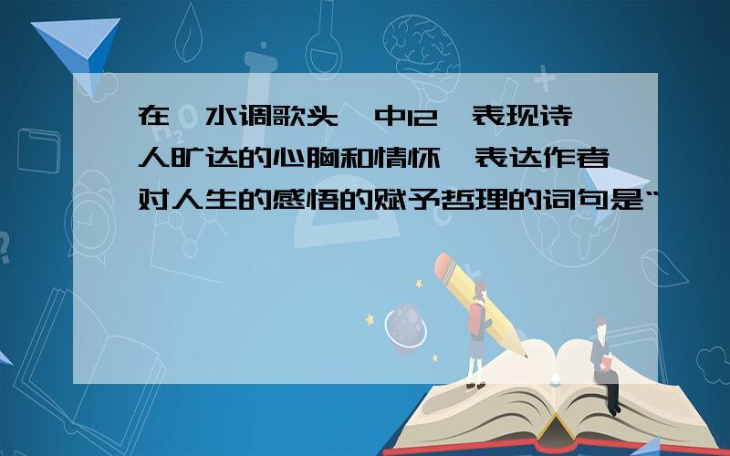 在《水调歌头》中12、表现诗人旷达的心胸和情怀,表达作者对人生的感悟的赋予哲理的词句是“ ,,.”