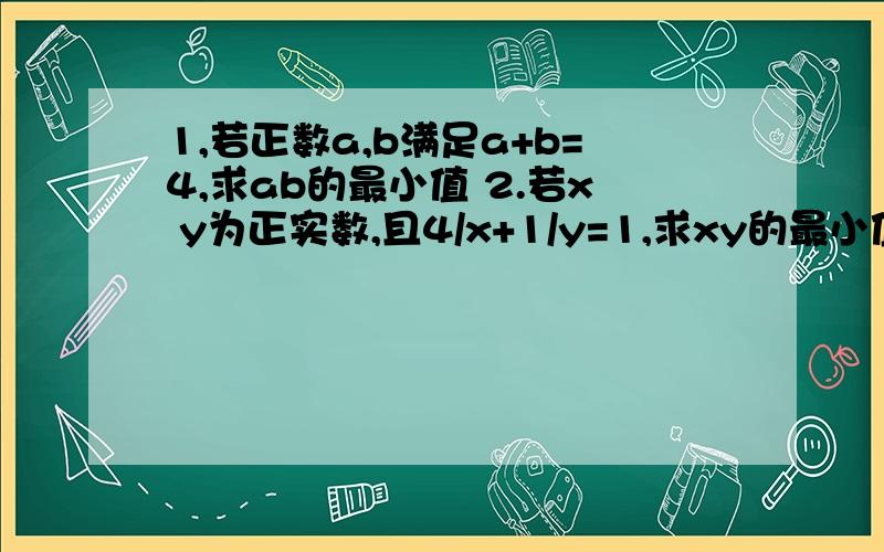 1,若正数a,b满足a+b=4,求ab的最小值 2.若x y为正实数,且4/x+1/y=1,求xy的最小值