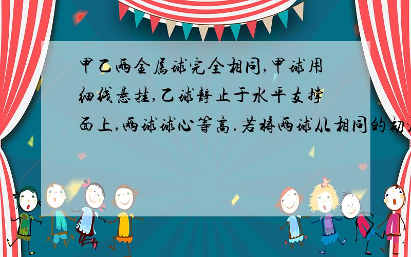 甲乙两金属球完全相同,甲球用细线悬挂,乙球静止于水平支撑面上,两球球心等高.若将两球从相同的初温度加热到相同的末温度,不计悬线和水平支撑面吸收和散失的热量,那么甲球和乙球吸收