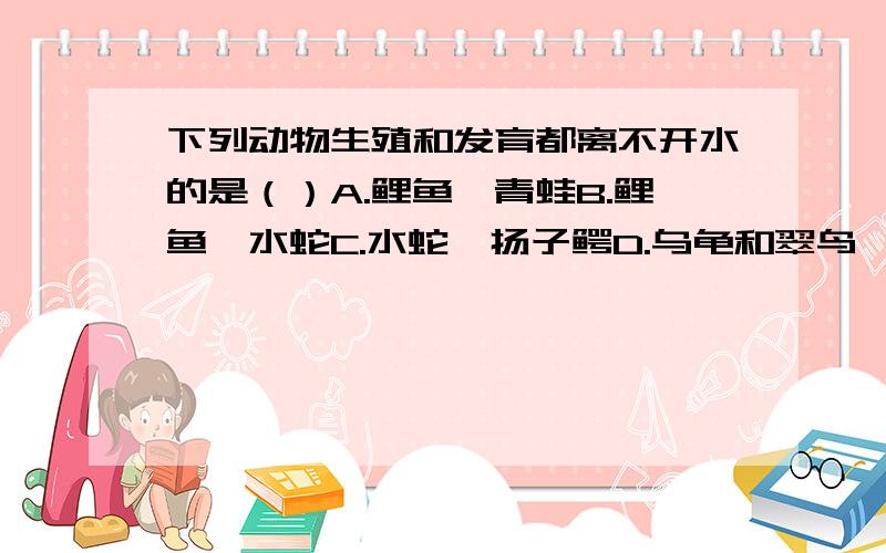 下列动物生殖和发育都离不开水的是（）A.鲤鱼、青蛙B.鲤鱼、水蛇C.水蛇、扬子鳄D.乌龟和翠鸟