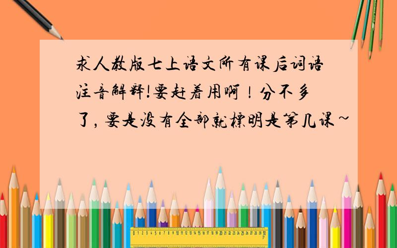 求人教版七上语文所有课后词语注音解释!要赶着用啊！分不多了，要是没有全部就标明是第几课~