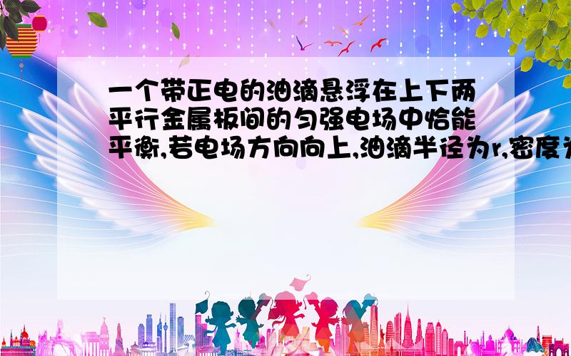 一个带正电的油滴悬浮在上下两平行金属板间的匀强电场中恰能平衡,若电场方向向上,油滴半径为r,密度为ρ,空气密度为ρ′,两板间所加电压为U,板间距离为d,试求油滴所带电量q.