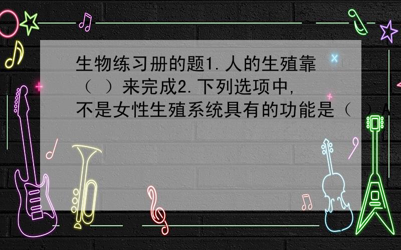 生物练习册的题1.人的生殖靠（ ）来完成2.下列选项中,不是女性生殖系统具有的功能是（ ）A.把精子输送到女性生殖器官阴道中B.产生卵子C.分泌雌性激素D.为胚胎提供良好的发育场所3.卵细