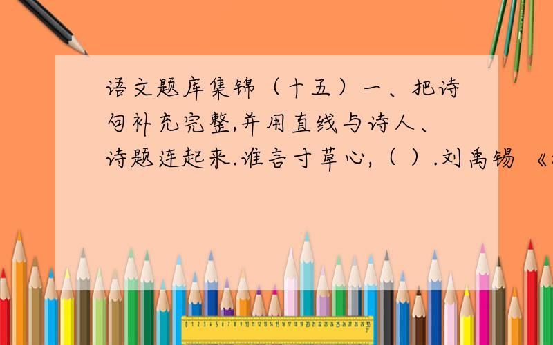 语文题库集锦（十五）一、把诗句补充完整,并用直线与诗人、诗题连起来.谁言寸草心,（ ）.刘禹锡 《游子吟》（ ）,浪涛风簸自天涯.孟 郊 《望庐山瀑布》飞流直下三千尺,（ ）.李 白 《浪