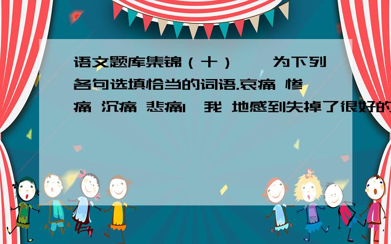 语文题库集锦（十）一、为下列各句选填恰当的词语.哀痛 惨痛 沉痛 悲痛1、我 地感到失掉了很好的朋友,母亲失掉了很好的儿子.2、这在母亲心里是多么 和无可奈何的事情啊!3、母亲现在离