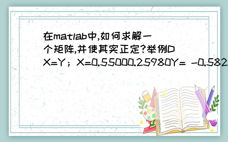 在matlab中,如何求解一个矩阵,并使其实正定?举例DX=Y；X=0.55000.25980Y= -0.5824-0.3330-0.3821小弟直接求解的话,得出的结果为D=-1.0589 0 0-0.6054 0 0-0.6947 0 0