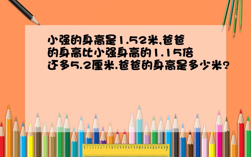 小强的身高是1.52米,爸爸的身高比小强身高的1.15倍还多5.2厘米.爸爸的身高是多少米?