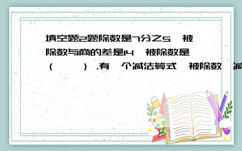 填空题2题除数是7分之5,被除数与商的差是14,被除数是（    ） .有一个减法算式,被除数、减数和差的和是7又5分之1,差是减数的2倍.这个减法算式是（    ）.