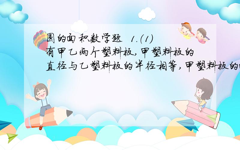 圆的面积数学题  1.（1）有甲乙两个塑料板,甲塑料板的直径与乙塑料板的半径相等,甲塑料板的面积比乙塑料板面积少24平方厘米,求甲乙两个塑料板的面积分别是多少?        （2）甲的半径比