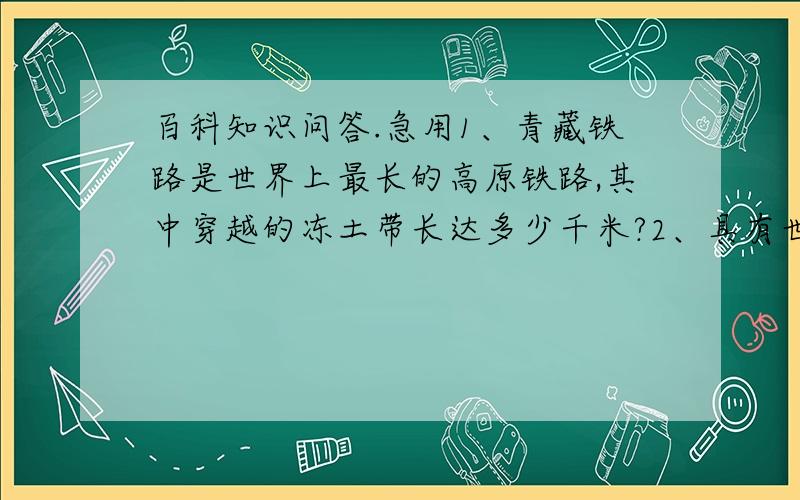 百科知识问答.急用1、青藏铁路是世界上最长的高原铁路,其中穿越的冻土带长达多少千米?2、具有世界先进水平的EAST是哪国研制的受控核聚变实验反应堆?3、月食发生在农历的哪一天?4、驱除