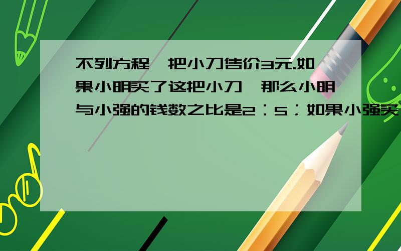 不列方程一把小刀售价3元.如果小明买了这把小刀,那么小明与小强的钱数之比是2：5；如果小强买了这把小刀,那么两人的钱数之比是8：13.小明原来有多少元钱?