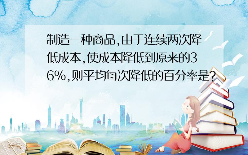 制造一种商品,由于连续两次降低成本,使成本降低到原来的36%,则平均每次降低的百分率是?