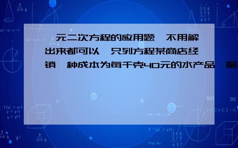 一元二次方程的应用题,不用解出来都可以,只列方程某商店经销一种成本为每千克40元的水产品,据市场分析,若按每千克50元销售,一个月能售出500千克,销售价每涨2元,月销售量就少20千克,针对