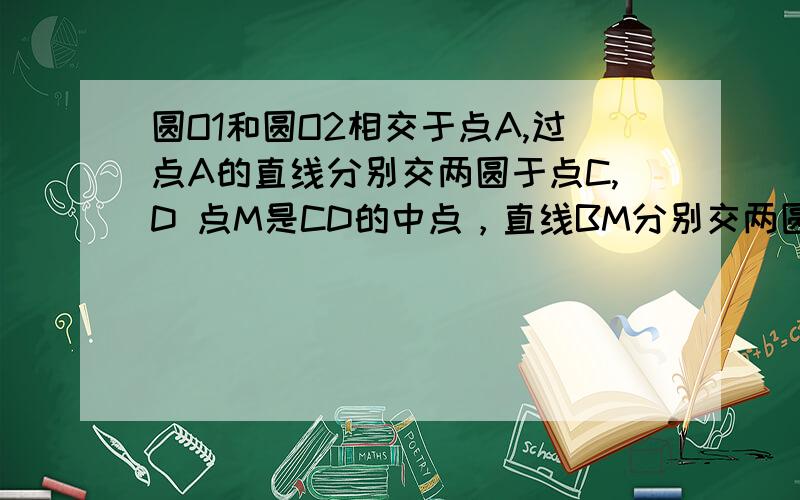 圆O1和圆O2相交于点A,过点A的直线分别交两圆于点C,D 点M是CD的中点，直线BM分别交两圆于点E,F 求证：（1）CE//DF (2)ME=MF