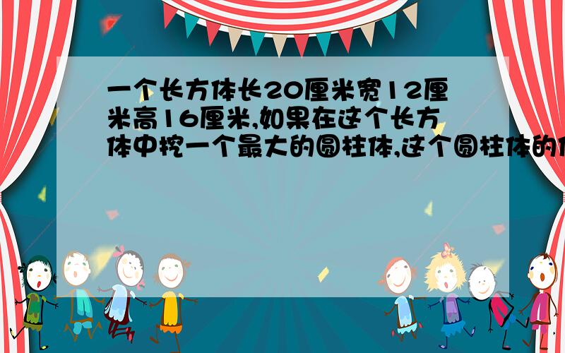 一个长方体长20厘米宽12厘米高16厘米,如果在这个长方体中挖一个最大的圆柱体,这个圆柱体的体积是多少立方厘米?