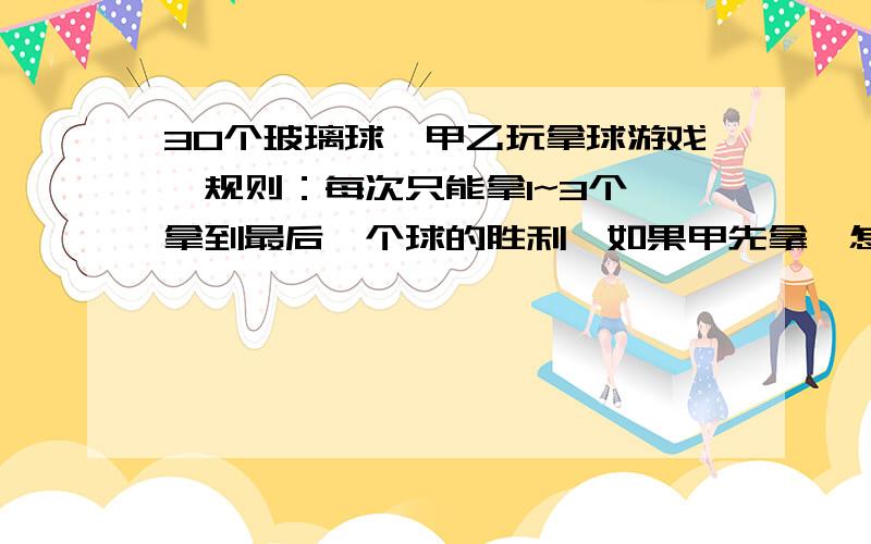 30个玻璃球,甲乙玩拿球游戏,规则：每次只能拿1~3个,拿到最后一个球的胜利,如果甲先拿,怎么拿能获胜