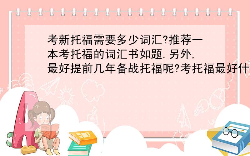 考新托福需要多少词汇?推荐一本考托福的词汇书如题.另外,最好提前几年备战托福呢?考托福最好什么时候考?我现在上初四.