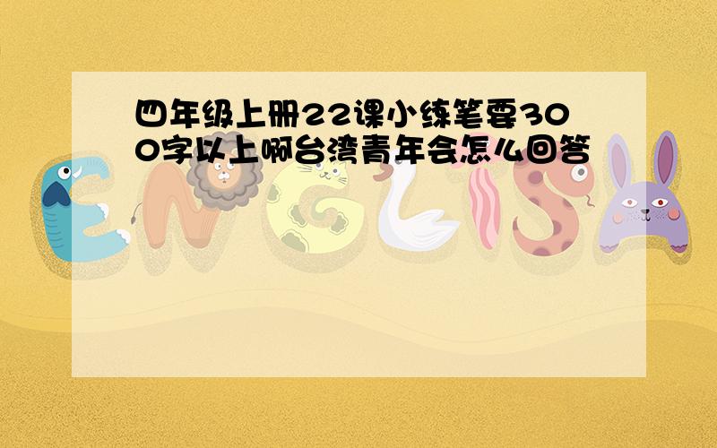 四年级上册22课小练笔要300字以上啊台湾青年会怎么回答