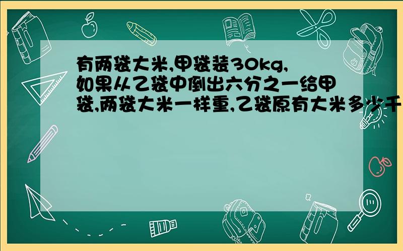 有两袋大米,甲袋装30kg,如果从乙袋中倒出六分之一给甲袋,两袋大米一样重,乙袋原有大米多少千克?还有一道!一段路程分上坡、平路、下坡三段,各段路程的比依次为2:3:4,小王走这段路所用的