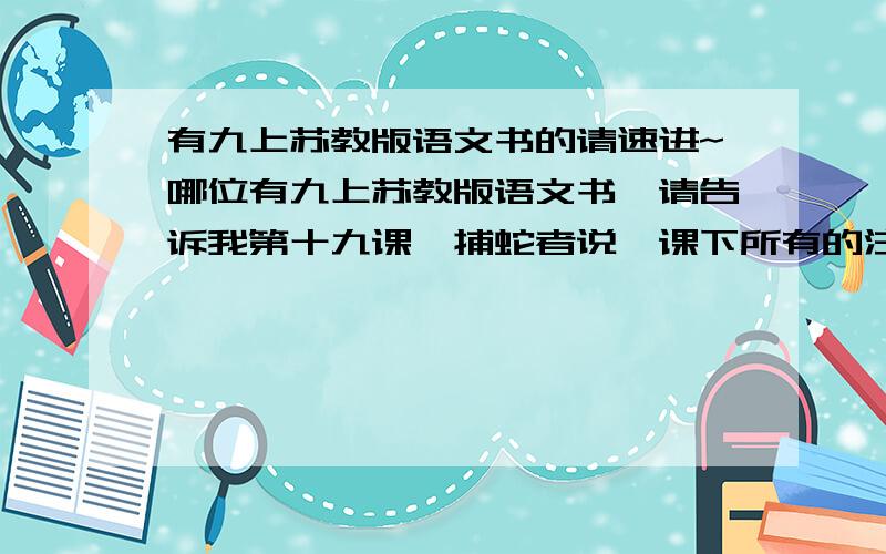 有九上苏教版语文书的请速进~哪位有九上苏教版语文书,请告诉我第十九课《捕蛇者说》课下所有的注释[全要,除了地名和人名]我同桌把我书带回家了,没办法,注释就是课文下面会有些词语和