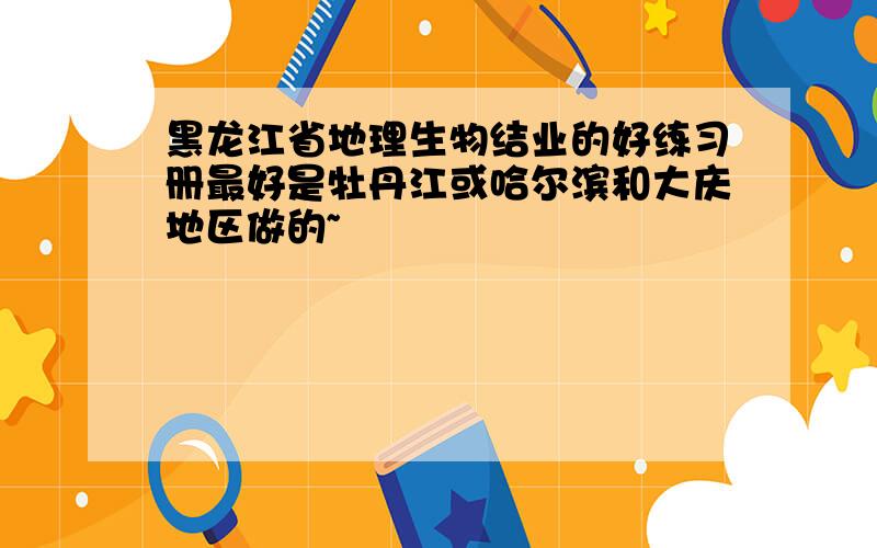 黑龙江省地理生物结业的好练习册最好是牡丹江或哈尔滨和大庆地区做的~