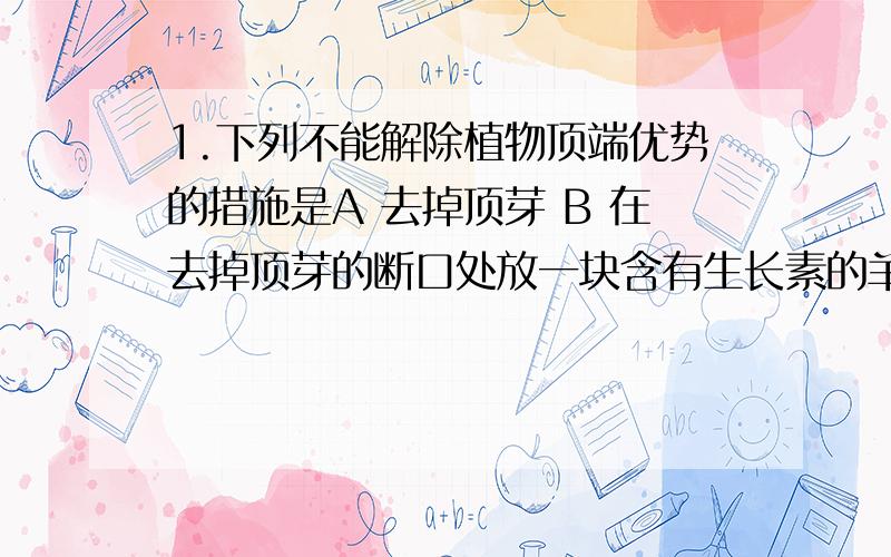 1.下列不能解除植物顶端优势的措施是A 去掉顶芽 B 在去掉顶芽的断口处放一块含有生长素的羊毛脂 C 在去掉顶芽的断口处放一块含有细胞分裂素的羊毛脂D 在去掉顶芽的断口处放一块琼脂小