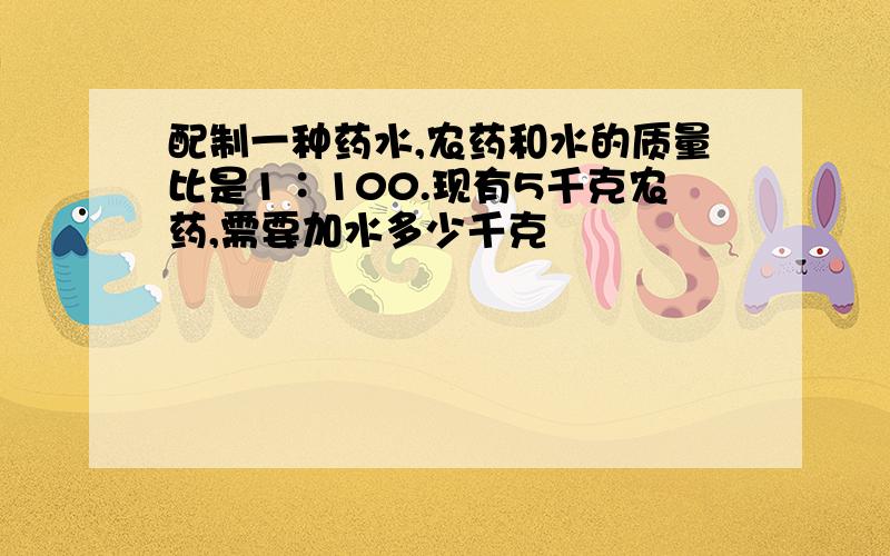 配制一种药水,农药和水的质量比是1∶100.现有5千克农药,需要加水多少千克